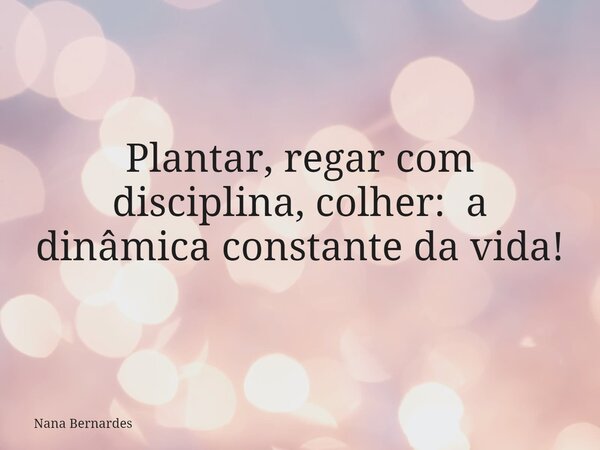 Plantar, regar com disciplina, colher: a dinâmica constante da vida!... Frase de Nana Bernardes.