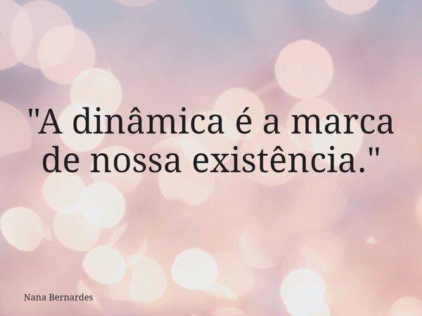 "A dinâmica é a marca de nossa existência."... Frase de Nana Bernardes.