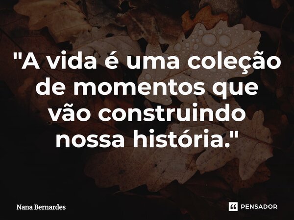 ⁠"A vida é uma coleção de momentos que vão construindo nossa história."... Frase de Nana Bernardes.