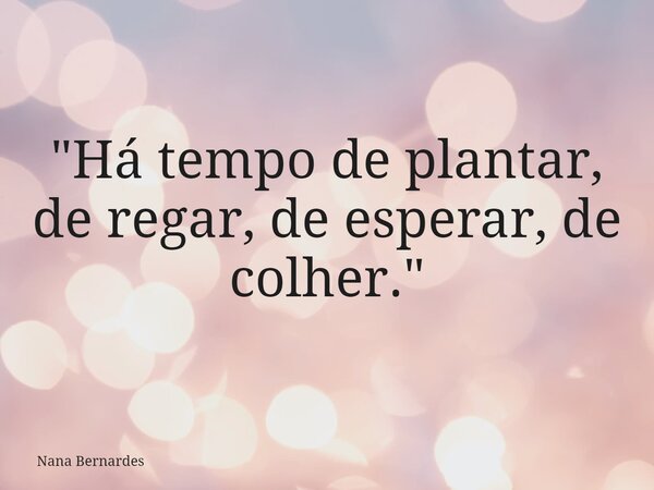 "Há tempo de plantar, de regar, de esperar, de colher."... Frase de Nana Bernardes.