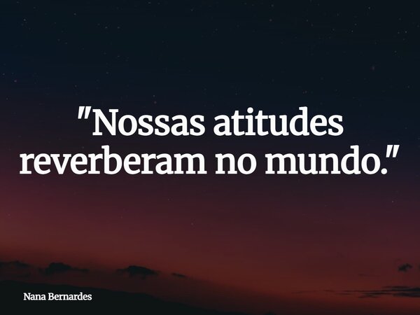 "Nossas atitudes reverberam no mundo."... Frase de Nana Bernardes.