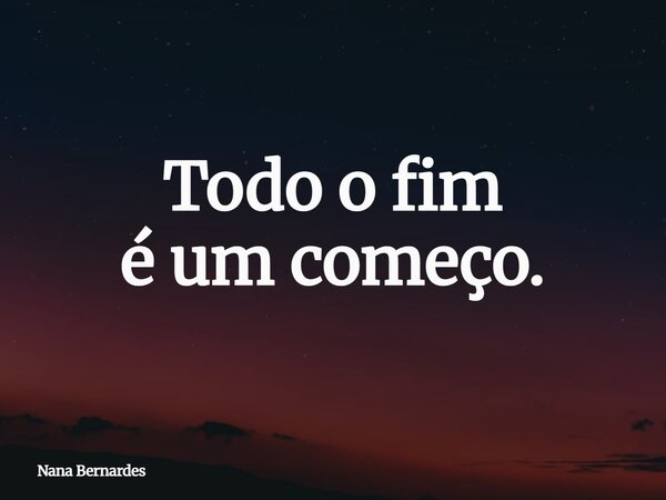 Todo o fim é um começo.... Frase de Nana Bernardes.