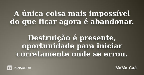 A única coisa mais impossível do que ficar agora é abandonar. Destruição é presente, oportunidade para iniciar corretamente onde se errou.... Frase de NaNa Caê.