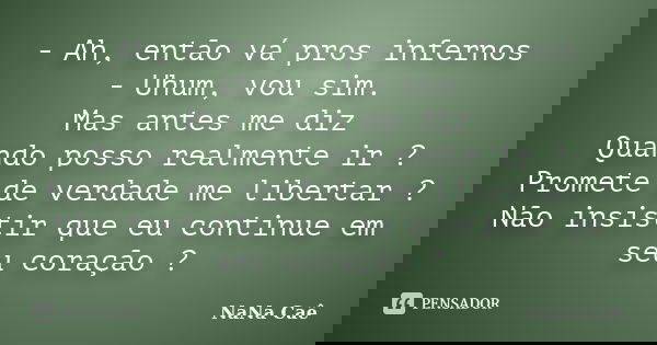 - Ah, então vá pros infernos - Uhum, vou sim. Mas antes me diz Quando posso realmente ir ? Promete de verdade me libertar ? Não insistir que eu continue em seu ... Frase de NaNa Caê.