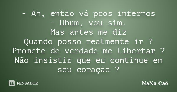 - Ah, então vá pros infernos - Uhum, vou sim. Mas antes me diz Quando posso realmente ir ? Promete de verdade me libertar ? Não insistir que eu continue em seu ... Frase de NaNa Caê.