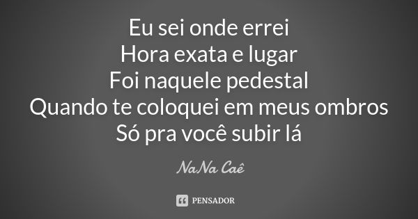 Eu sei onde errei Hora exata e lugar Foi naquele pedestal Quando te coloquei em meus ombros Só pra você subir lá... Frase de NaNa Caê.