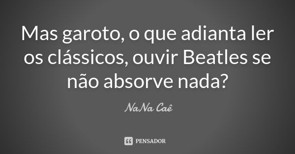 Mas garoto, o que adianta ler os clássicos, ouvir Beatles se não absorve nada?... Frase de NaNa Caê.