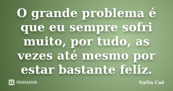 O grande problema é que eu sempre sofri muito, por tudo, as vezes até mesmo por estar bastante feliz.... Frase de NaNa Caê.