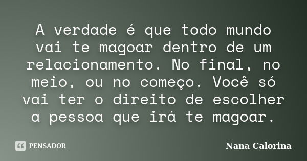 A verdade é que todo mundo vai te magoar dentro de um relacionamento. No final, no meio, ou no começo. Você só vai ter o direito de escolher a pessoa que irá te... Frase de Nana Calorina.