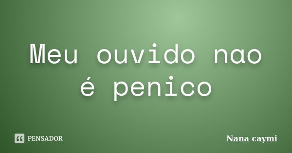 Meu ouvido nao é penico... Frase de Nana caymi.