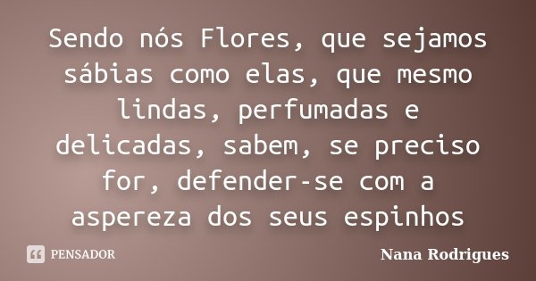 Sendo nós Flores, que sejamos sábias como elas, que mesmo lindas, perfumadas e delicadas, sabem, se preciso for, defender-se com a aspereza dos seus espinhos... Frase de Nana Rodrigues.