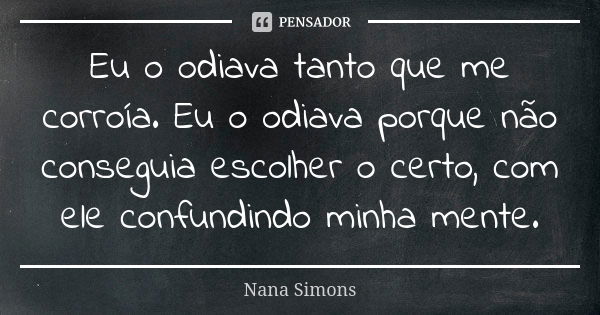 Eu o odiava tanto que me corroía. Eu o odiava porque não conseguia escolher o certo, com ele confundindo minha mente.... Frase de Nana Simons.