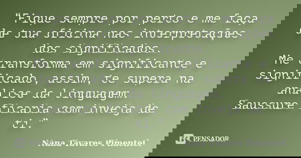“Fique sempre por perto e me faça de tua oficina nas interpretações dos significados. Me transforma em significante e significado, assim, te supera na análise d... Frase de Nana Tavares Pimentel.
