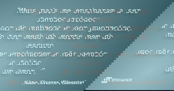 “Meus pais me ensinaram a ser tantas coisas: a usar de nobreza e ser guerreira, não ter medo da morte nem do escuro mas não me ensinaram a não sentir a falta de... Frase de Nana Tavares Pimentel.