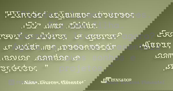 "Plantei algumas árvores. Fiz uma filha. Escrevi o livro, e agora? Agora, a vida me presenteia com novos sonhos e projetos."... Frase de Nana Tavares Pimentel.