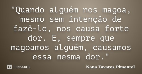 "Quando alguém nos magoa, mesmo sem intenção de fazê-lo, nos causa forte dor. E, sempre que magoamos alguém, causamos essa mesma dor."... Frase de Nana Tavares Pimentel.