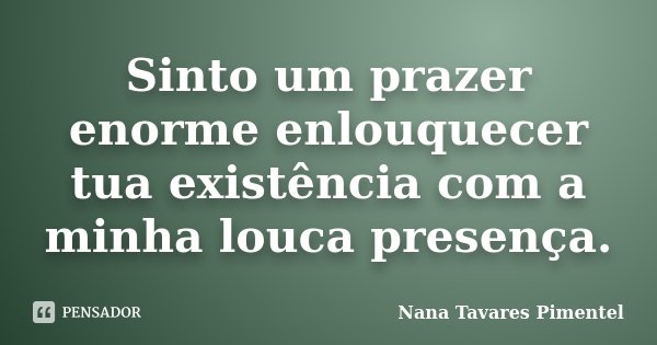 Sinto um prazer enorme enlouquecer tua existência com a minha louca presença.... Frase de Nana Tavares Pimentel.