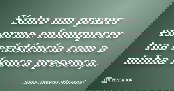 Sinto um prazer enorme enlouquecer tua existência com a minha louca presença.... Frase de Nana Tavares Pimentel.