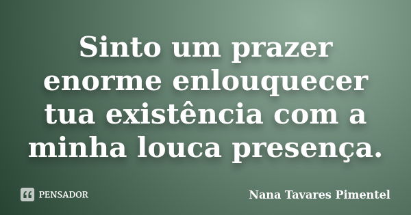 Sinto um prazer enorme enlouquecer tua existência com a minha louca presença.... Frase de Nana Tavares Pimentel.