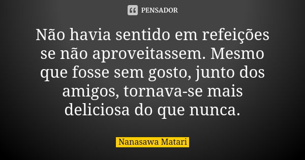 Não havia sentido em refeições se não aproveitassem. Mesmo que fosse sem gosto, junto dos amigos, tornava-se mais deliciosa do que nunca.... Frase de Nanasawa Matari.