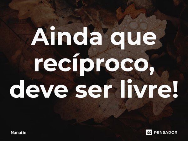 ⁠Ainda que recíproco, deve ser livre!... Frase de Nanatio.