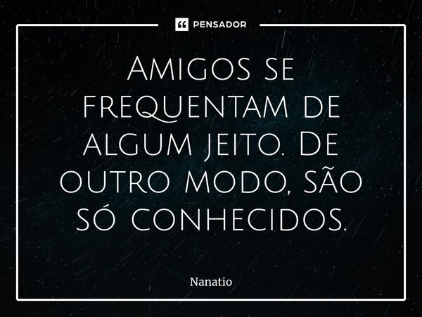 ⁠Amigos se frequentam de algum jeito. De outro modo, são só conhecidos.... Frase de Nanatio.