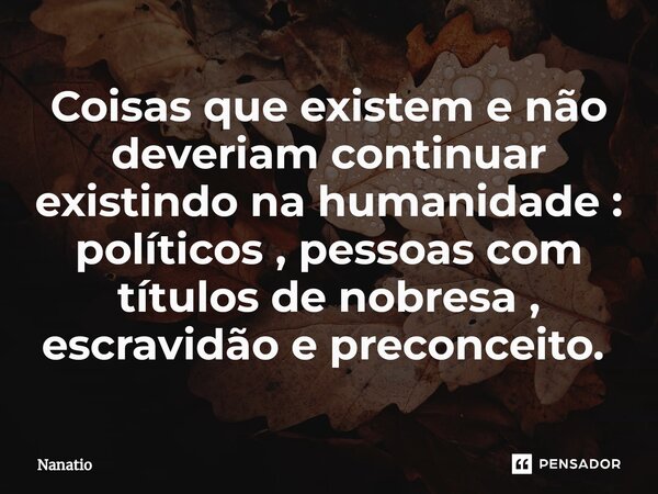 Coisas que existem e não deveriam continuar existindo na humanidade : políticos , pessoas com títulos de nobresa , escravidão e preconceito. ⁠... Frase de Nanatio.