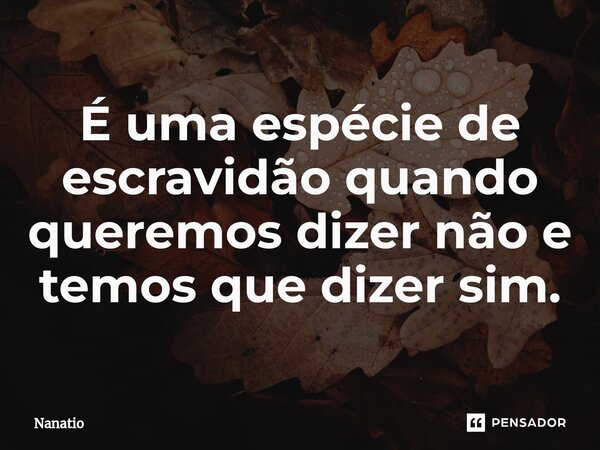 ⁠É uma espécie de escravidão quando queremos dizer não e temos que dizer sim.... Frase de Nanatio.