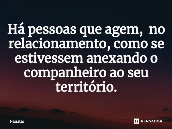 Há pessoas que agem, no relacionamento, como se estivessem anexando o companheiro ao seu território.... Frase de Nanatio.