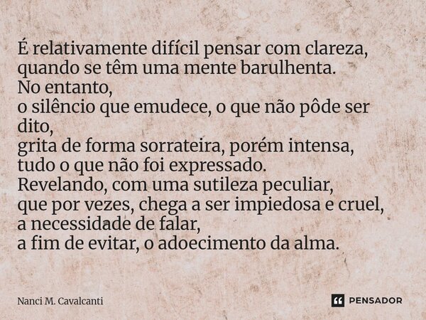 É relativamente difícil pensar com clareza, quando se têm uma mente barulhenta. No entanto, o silêncio que emudece, o que não pôde ser dito, grita de forma sor... Frase de Nanci M. Cavalcanti.