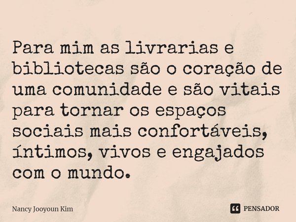 ⁠Para mim as livrarias e bibliotecas são o coração de uma comunidade e são vitais para tornar os espaços sociais mais confortáveis, íntimos, vivos e engajados c... Frase de Nancy Jooyoun Kim.