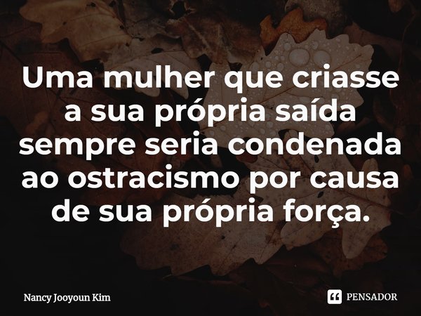 ⁠Uma mulher que criasse a sua própria saída sempre seria condenada ao ostracismo por causa de sua própria força.... Frase de Nancy Jooyoun Kim.