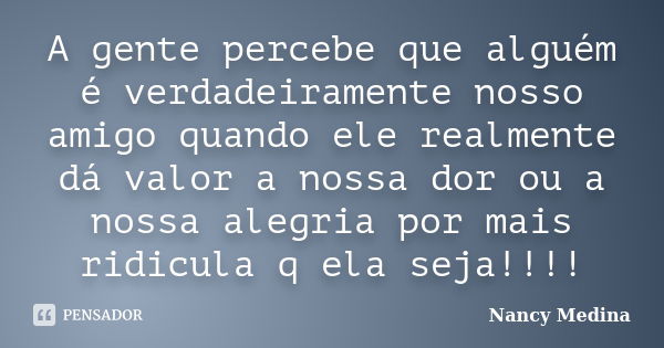 A gente percebe que alguém é verdadeiramente nosso amigo quando ele realmente dá valor a nossa dor ou a nossa alegria por mais ridicula q ela seja!!!!... Frase de Nancy Medina.