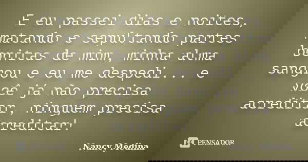 E eu passei dias e noites, matando e sepultando partes bonitas de mim, minha alma sangrou e eu me despedi... e você já não precisa acreditar, ninguem precisa ac... Frase de Nancy Medina.