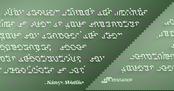 Vou cavar fundo da minha alma e ver o que encontro porque eu cansei de ter esperança, esse sentimento destrutivo, eu quero ser realista e só.... Frase de Nancy Medina.