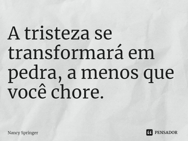 ⁠A tristeza se transformará em pedra, a menos que você chore.... Frase de Nancy Springer.