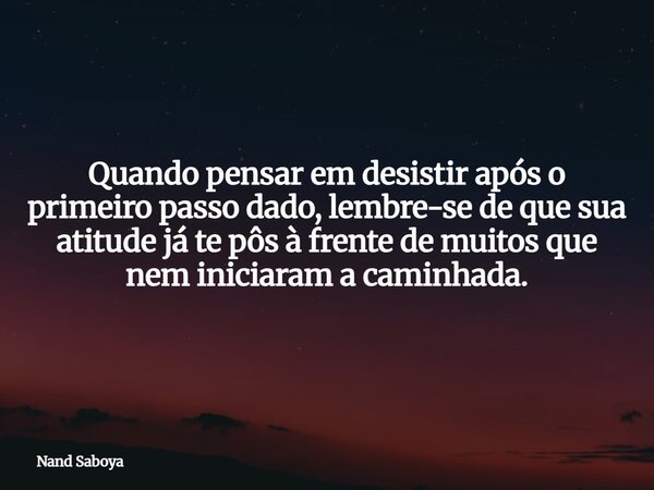 Quando pensar em desistir após o primeiro passo dado, lembre-se de que sua atitude já te pôs à frente de muitos que nem iniciaram a caminhada.... Frase de Nand Saboya.