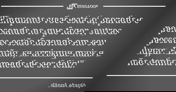 "Enquanto você está aí, parado e pensando no que fazer, outras pessoas estão fazendo em seu lugar. Então, se arrisque mais e não tenha medo de ser feliz!&q... Frase de Nanda Araújo.