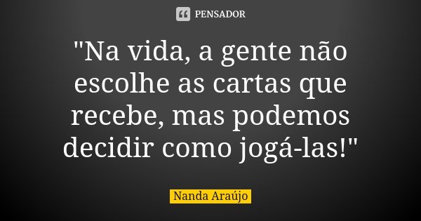 "Na vida, a gente não escolhe as cartas que recebe, mas podemos decidir como jogá-las!"... Frase de Nanda Araújo.