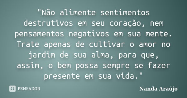 "Não alimente sentimentos destrutivos em seu coração, nem pensamentos negativos em sua mente. Trate apenas de cultivar o amor no jardim de sua alma, para q... Frase de Nanda Araújo.