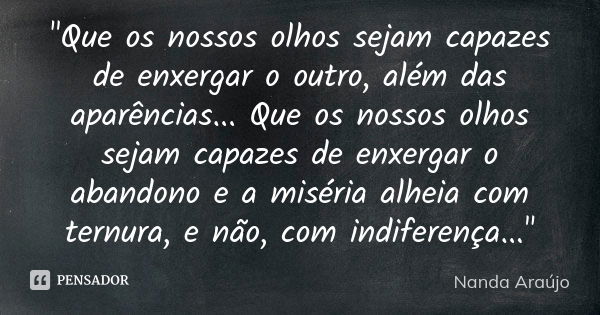 "Que os nossos olhos sejam capazes de enxergar o outro, além das aparências... Que os nossos olhos sejam capazes de enxergar o abandono e a miséria alheia ... Frase de Nanda Araújo.