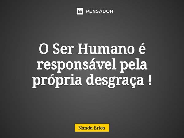 O Ser Humano é responsável pela própria desgraça !... Frase de Nanda Erica.