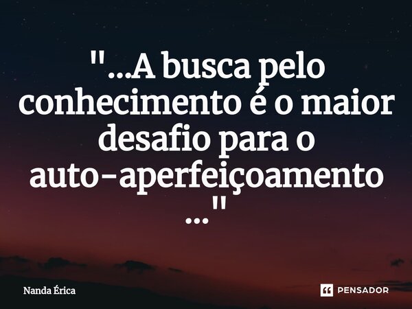 ⁠"...A busca pelo conhecimento é o maior desafio para o auto-aperfeiçoamento..."... Frase de Nanda Erica.