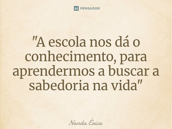 ⁠ "A escola nos dá o conhecimento, para aprendermos a buscar a sabedoria na vida"... Frase de Nanda Erica.