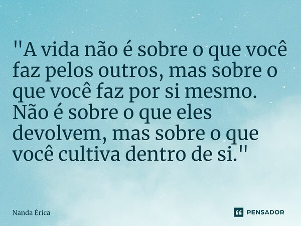 ⁠ "A vida não é sobre o que você faz pelos outros, mas sobre o que você faz por si mesmo. Não é sobre o que eles devolvem, mas sobre o que você cultiva den... Frase de Nanda Erica.