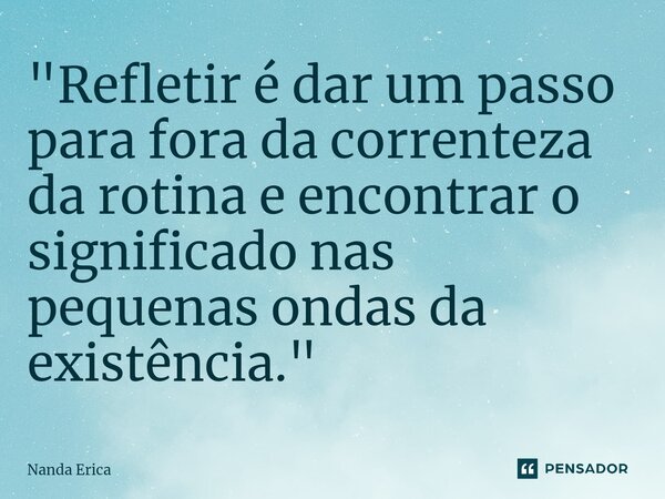 ⁠"Refletir é dar um passo para fora da correnteza da rotina e encontrar o significado nas pequenas ondas da existência."... Frase de Nanda Erica.
