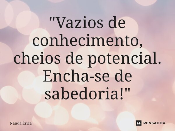 ⁠"Vazios de conhecimento, cheios de potencial. Encha-se de sabedoria! "... Frase de Nanda Erica.