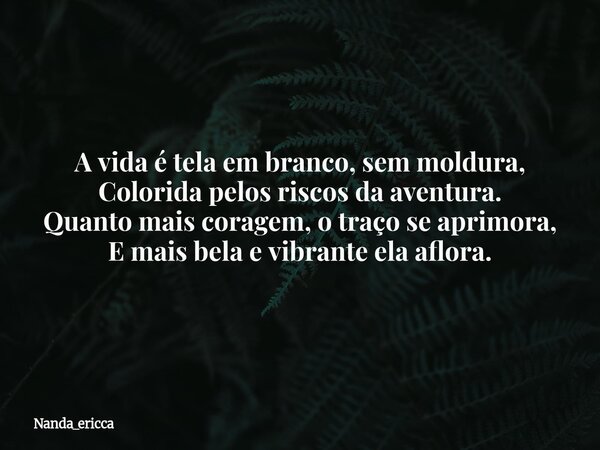 A vida é tela em branco, sem moldura, Colorida pelos riscos da aventura. Quanto mais coragem, o traço se aprimora, E mais bela e vibrante ela aflora.... Frase de Nanda_ericca.