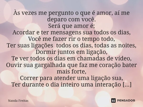 Às vezes me pergunto o que é amor, aí me deparo com você. Será que amor é; Acordar e ter mensagens sua todos os dias, Você me fazer rir o tempo todo, Ter suas ... Frase de Nanda Freitas.