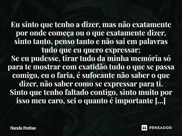 Eu sinto que tenho a dizer, mas não exatamente por onde começa ou o que exatamente dizer, sinto tanto, penso tanto e não sai em palavras tudo que eu quero expr... Frase de Nanda Freitas.